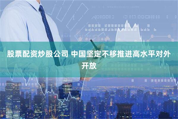 股票配资炒股公司 中国坚定不移推进高水平对外开放