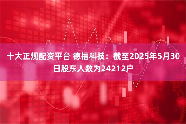 十大正规配资平台 德福科技：截至2025年5月30日股东人数为24212户