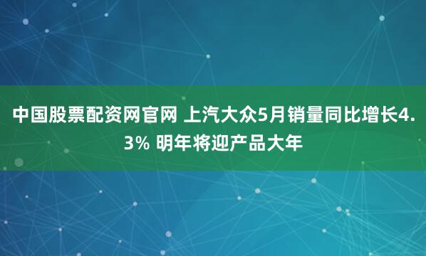 中国股票配资网官网 上汽大众5月销量同比增长4.3% 明年将迎产品大年