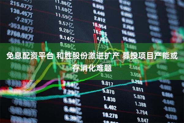 免息配资平台 和胜股份激进扩产 募投项目产能或存消化难题