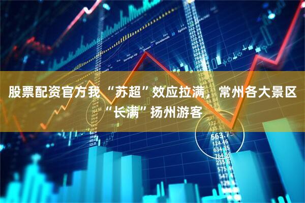 股票配资官方我 “苏超”效应拉满，常州各大景区“长满”扬州游客