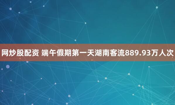 网炒股配资 端午假期第一天湖南客流889.93万人次