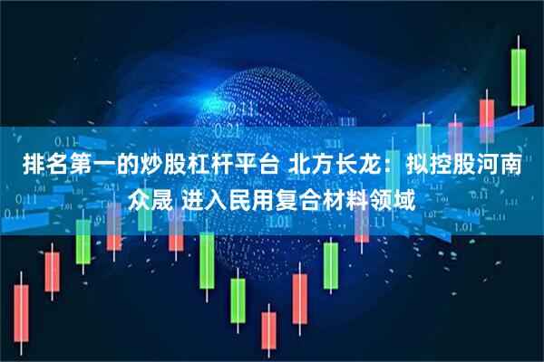 排名第一的炒股杠杆平台 北方长龙：拟控股河南众晟 进入民用复合材料领域