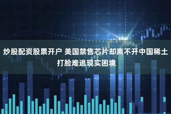 炒股配资股票开户 美国禁售芯片却离不开中国稀土 打脸难逃现实困境
