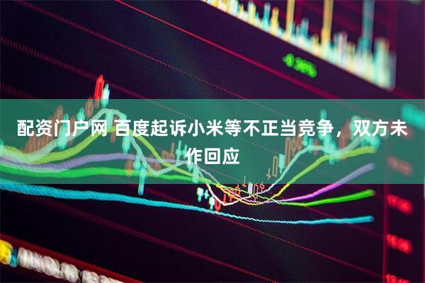 配资门户网 百度起诉小米等不正当竞争，双方未作回应