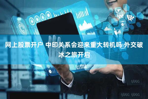 网上股票开户 中印关系会迎来重大转机吗 外交破冰之旅开启