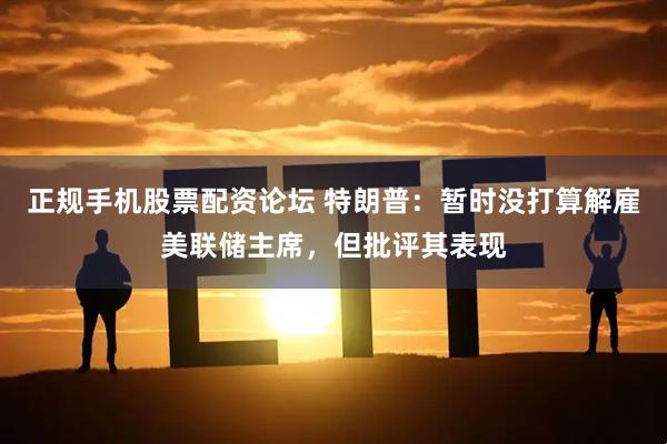 正规手机股票配资论坛 特朗普：暂时没打算解雇美联储主席，但批评其表现
