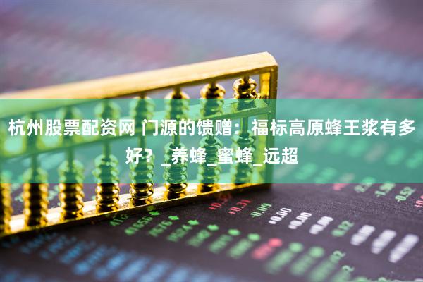 杭州股票配资网 门源的馈赠：福标高原蜂王浆有多好？_养蜂_蜜蜂_远超