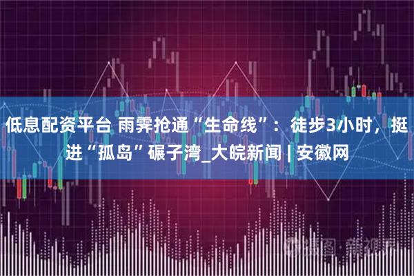 低息配资平台 雨霁抢通“生命线”：徒步3小时，挺进“孤岛”碾子湾_大皖新闻 | 安徽网