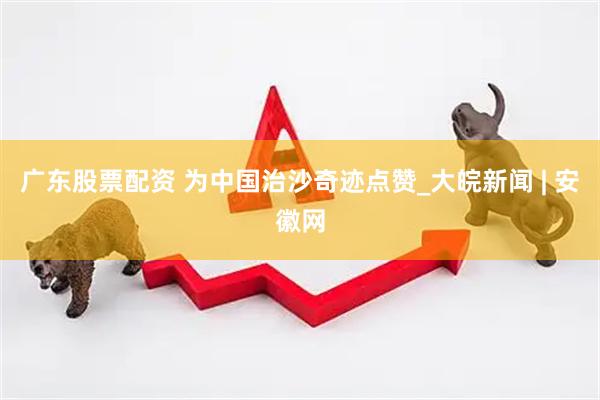 广东股票配资 为中国治沙奇迹点赞_大皖新闻 | 安徽网