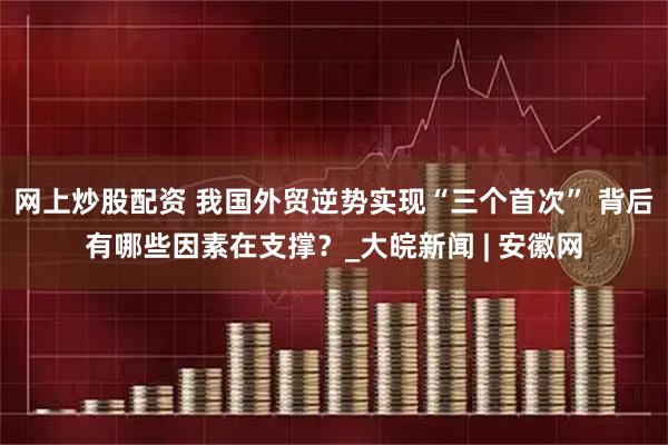 网上炒股配资 我国外贸逆势实现“三个首次” 背后有哪些因素在支撑？_大皖新闻 | 安徽网