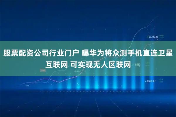 股票配资公司行业门户 曝华为将众测手机直连卫星互联网 可实现无人区联网
