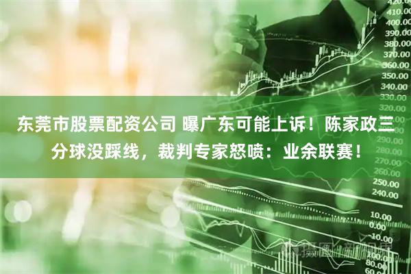 东莞市股票配资公司 曝广东可能上诉！陈家政三分球没踩线，裁判专家怒喷：业余联赛！