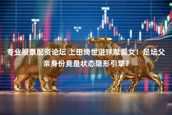 专业股票配资论坛 上田绮世进球献爱女！足坛父亲身份竟是状态隐形引擎？