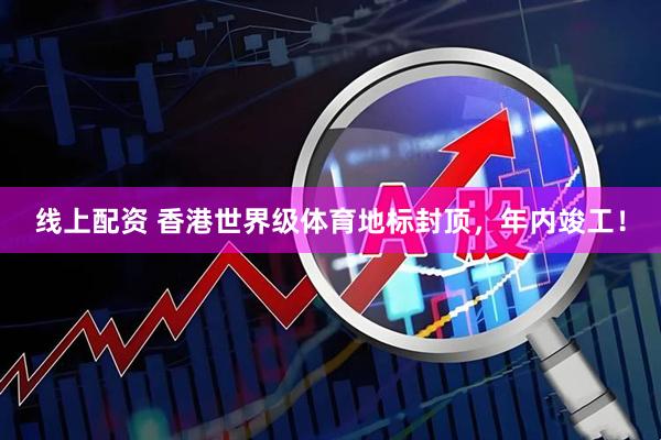 线上配资 香港世界级体育地标封顶，年内竣工！