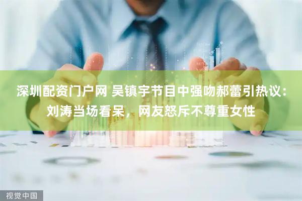 深圳配资门户网 吴镇宇节目中强吻郝蕾引热议：刘涛当场看呆，网友怒斥不尊重女性