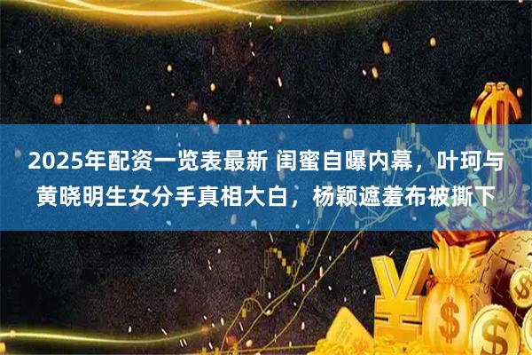 2025年配资一览表最新 闺蜜自曝内幕，叶珂与黄晓明生女分手真相大白，杨颖遮羞布被撕下
