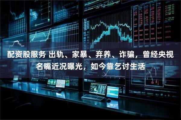 配资股服务 出轨、家暴、弃养、诈骗，曾经央视名嘴近况曝光，如今靠乞讨生活