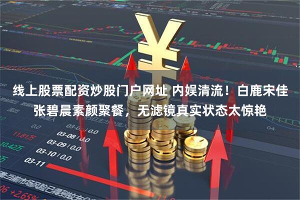 线上股票配资炒股门户网址 内娱清流！白鹿宋佳张碧晨素颜聚餐，无滤镜真实状态太惊艳