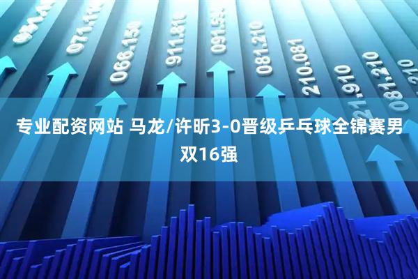 专业配资网站 马龙/许昕3-0晋级乒乓球全锦赛男双16强