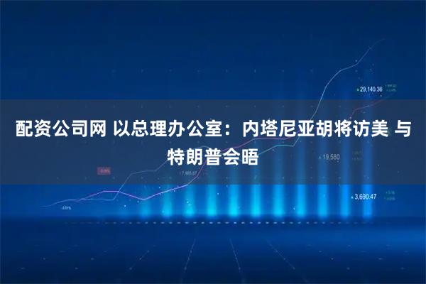 配资公司网 以总理办公室：内塔尼亚胡将访美 与特朗普会晤